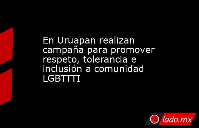 En Uruapan realizan campaña para promover respeto, tolerancia e inclusión a comunidad LGBTTTI. Noticias en tiempo real