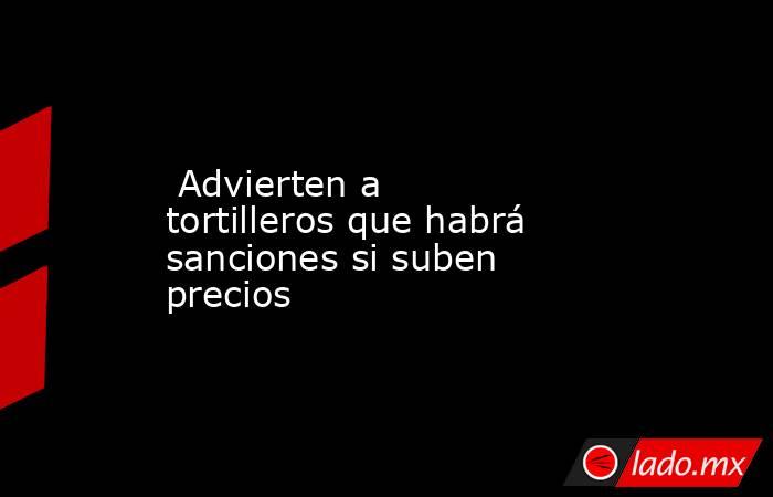  Advierten a tortilleros que habrá sanciones si suben precios. Noticias en tiempo real