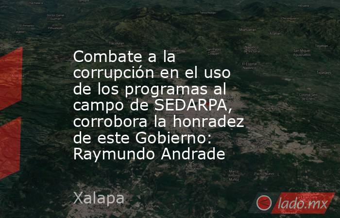 Combate a la corrupción en el uso de los programas al campo de SEDARPA, corrobora la honradez de este Gobierno: Raymundo Andrade. Noticias en tiempo real