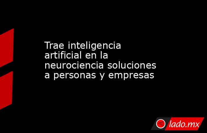 Trae inteligencia artificial en la neurociencia soluciones a personas y empresas. Noticias en tiempo real