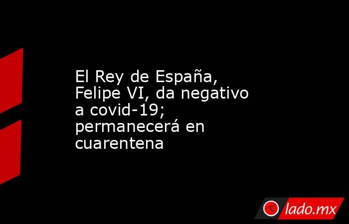 El Rey de España, Felipe VI, da negativo a covid-19; permanecerá en cuarentena. Noticias en tiempo real