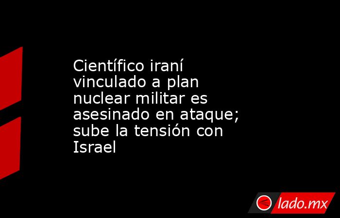 Científico iraní vinculado a plan nuclear militar es asesinado en ataque; sube la tensión con Israel. Noticias en tiempo real