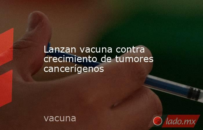 Lanzan vacuna contra crecimiento de tumores cancerígenos. Noticias en tiempo real