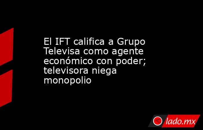 El IFT califica a Grupo Televisa como agente económico con poder; televisora niega monopolio. Noticias en tiempo real