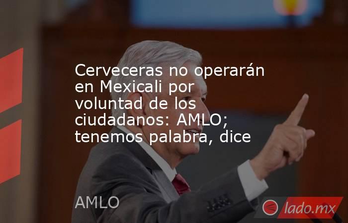 Cerveceras no operarán en Mexicali por voluntad de los ciudadanos: AMLO; tenemos palabra, dice. Noticias en tiempo real