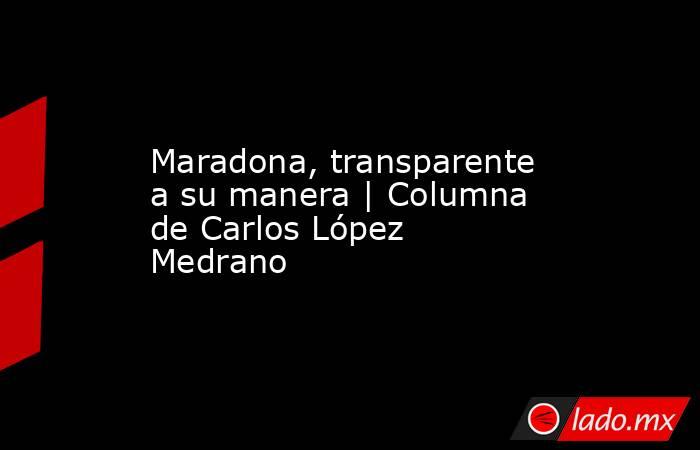 Maradona, transparente a su manera | Columna de Carlos López Medrano. Noticias en tiempo real