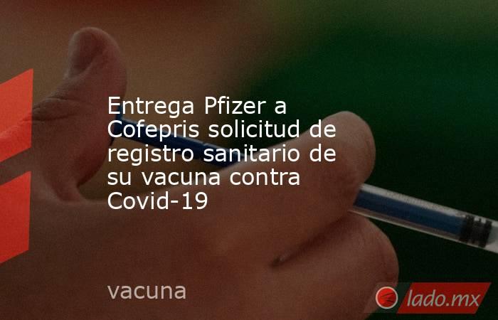 Entrega Pfizer a Cofepris solicitud de registro sanitario de su vacuna contra Covid-19. Noticias en tiempo real