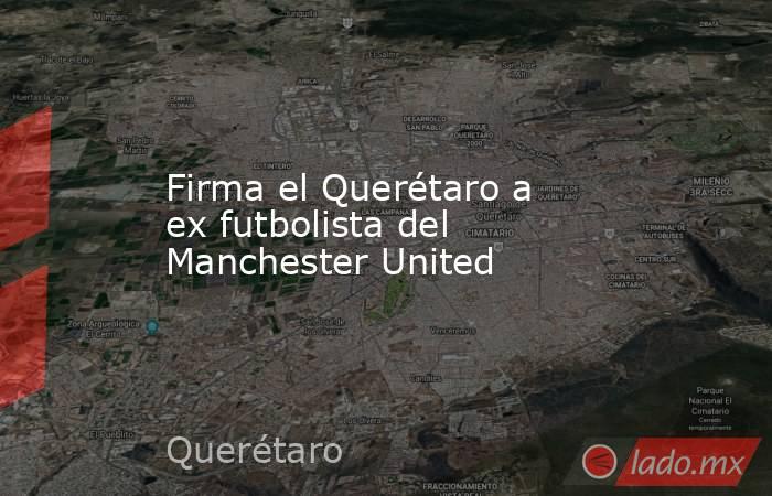 Firma el Querétaro a ex futbolista del Manchester United. Noticias en tiempo real