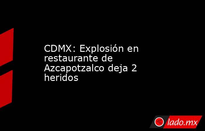 CDMX: Explosión en restaurante de Azcapotzalco deja 2 heridos. Noticias en tiempo real