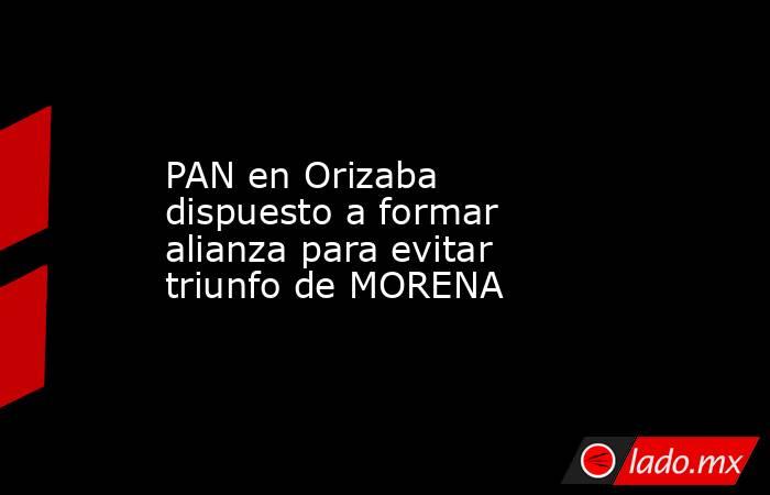 PAN en Orizaba dispuesto a formar alianza para evitar triunfo de MORENA. Noticias en tiempo real