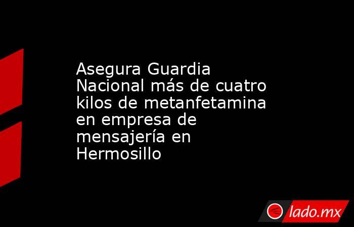 Asegura Guardia Nacional más de cuatro kilos de metanfetamina en empresa de mensajería en Hermosillo. Noticias en tiempo real