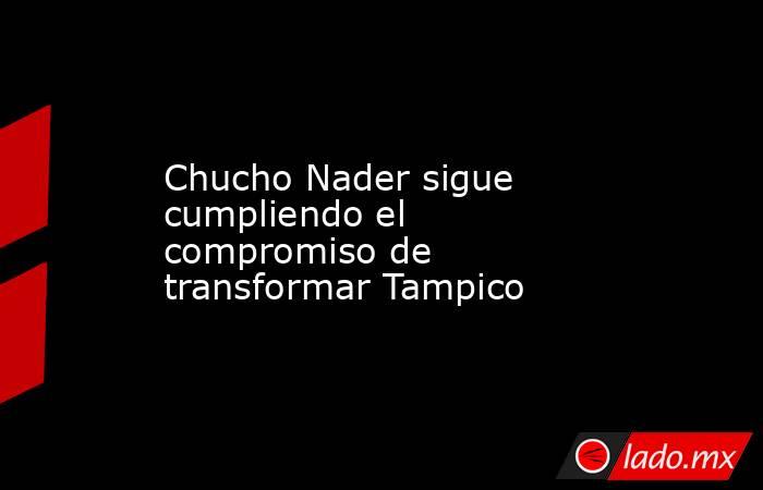 Chucho Nader sigue cumpliendo el compromiso de transformar Tampico. Noticias en tiempo real