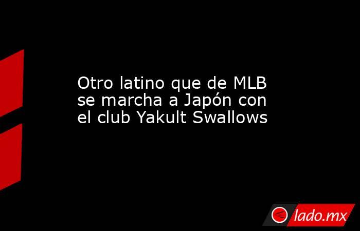 Otro latino que de MLB se marcha a Japón con el club Yakult Swallows. Noticias en tiempo real