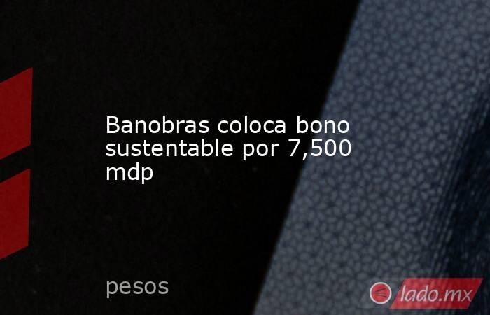 Banobras coloca bono sustentable por 7,500 mdp. Noticias en tiempo real