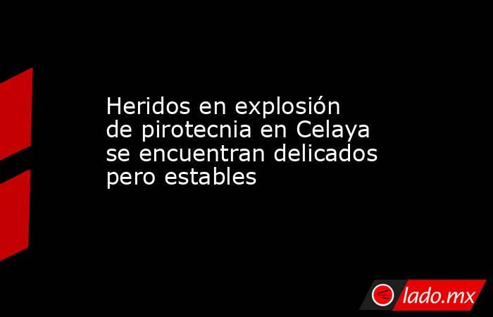 Heridos en explosión de pirotecnia en Celaya se encuentran delicados pero estables. Noticias en tiempo real