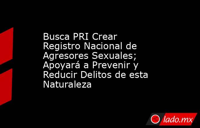 Busca PRI Crear Registro Nacional de Agresores Sexuales; Apoyará a Prevenir y Reducir Delitos de esta Naturaleza. Noticias en tiempo real