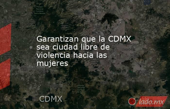 Garantizan que la CDMX sea ciudad libre de violencia hacia las mujeres. Noticias en tiempo real