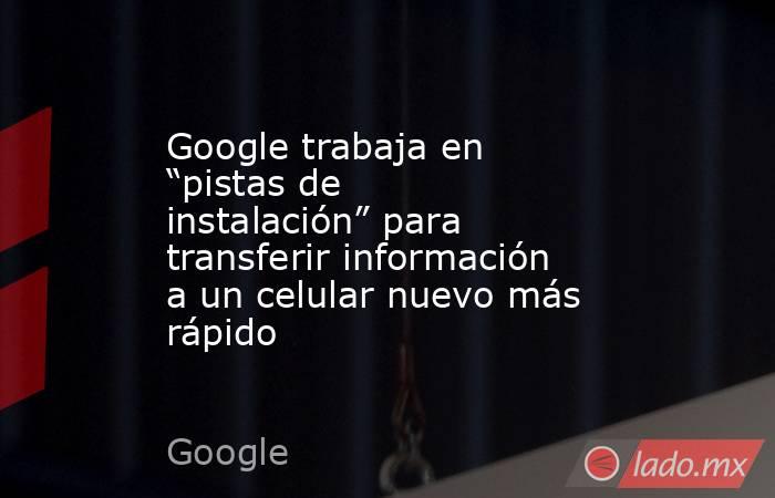 Google trabaja en “pistas de instalación” para transferir información a un celular nuevo más rápido. Noticias en tiempo real