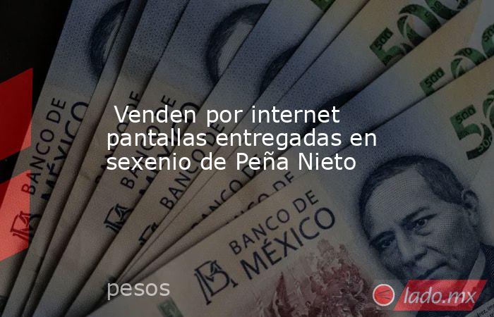  Venden por internet pantallas entregadas en sexenio de Peña Nieto . Noticias en tiempo real