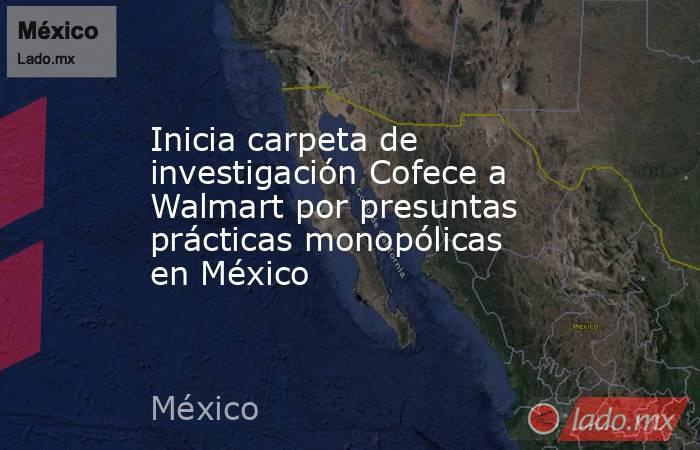 Inicia carpeta de investigación Cofece a Walmart por presuntas prácticas monopólicas en México. Noticias en tiempo real