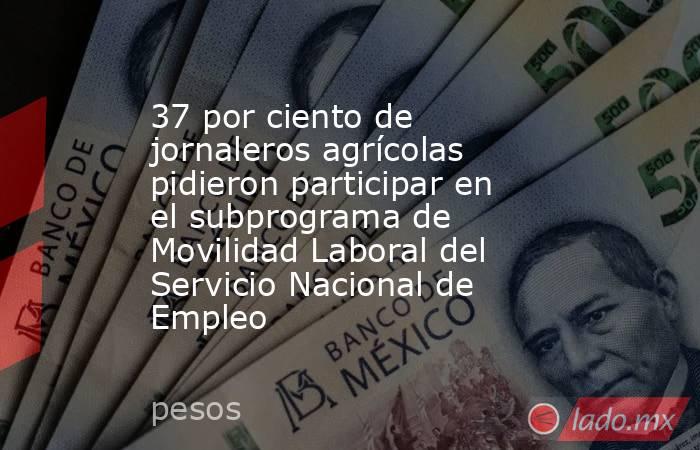 37 por ciento de jornaleros agrícolas pidieron participar en el subprograma de Movilidad Laboral del Servicio Nacional de Empleo. Noticias en tiempo real