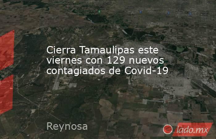 Cierra Tamaulipas este viernes con 129 nuevos contagiados de Covid-19. Noticias en tiempo real