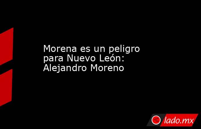 Morena es un peligro para Nuevo León: Alejandro Moreno 
. Noticias en tiempo real