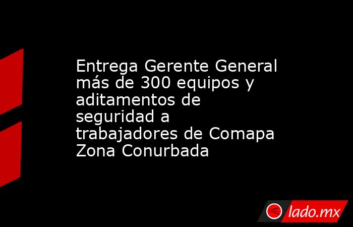 Entrega Gerente General más de 300 equipos y aditamentos de seguridad a trabajadores de Comapa Zona Conurbada. Noticias en tiempo real