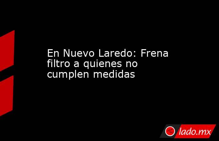 En Nuevo Laredo: Frena filtro a quienes no cumplen medidas. Noticias en tiempo real