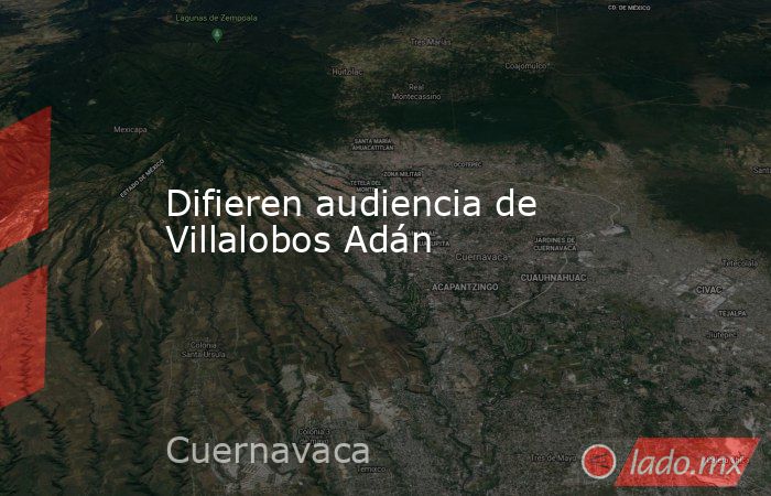 Difieren audiencia de Villalobos Adán. Noticias en tiempo real