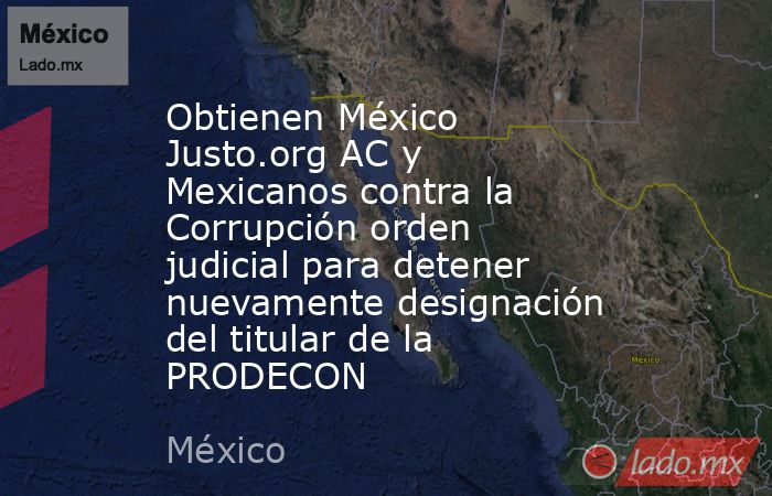 Obtienen México Justo.org AC y Mexicanos contra la Corrupción orden judicial para detener nuevamente designación del titular de la PRODECON. Noticias en tiempo real