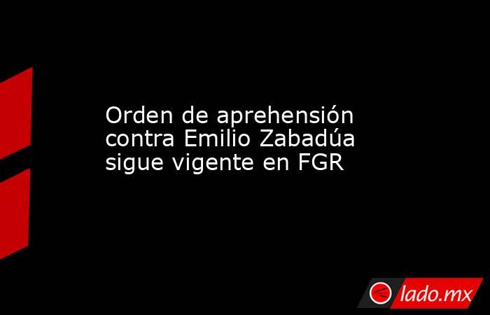 Orden de aprehensión contra Emilio Zabadúa sigue vigente en FGR. Noticias en tiempo real