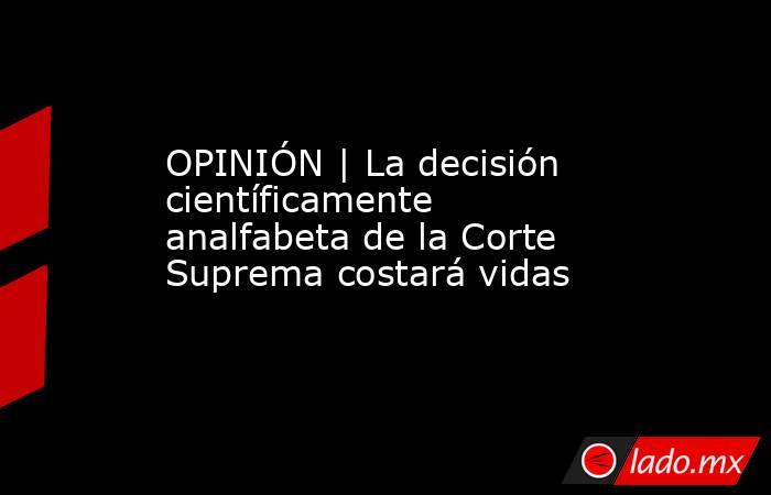 OPINIÓN | La decisión científicamente analfabeta de la Corte Suprema costará vidas. Noticias en tiempo real