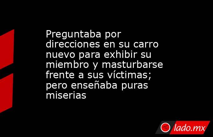 Preguntaba por direcciones en su carro nuevo para exhibir su miembro y masturbarse frente a sus víctimas; pero enseñaba puras miserias. Noticias en tiempo real