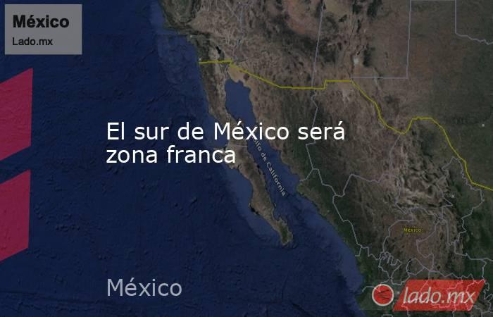 El sur de México será zona franca. Noticias en tiempo real