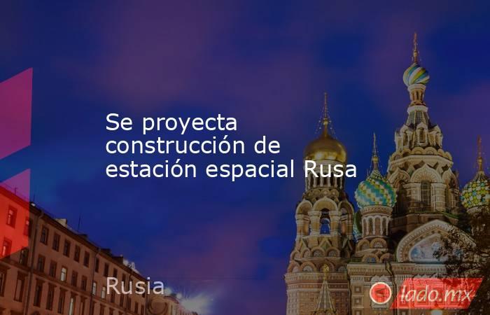 Se proyecta construcción de estación espacial Rusa. Noticias en tiempo real