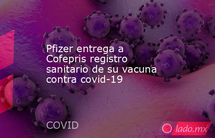 Pfizer entrega a Cofepris registro sanitario de su vacuna contra covid-19. Noticias en tiempo real