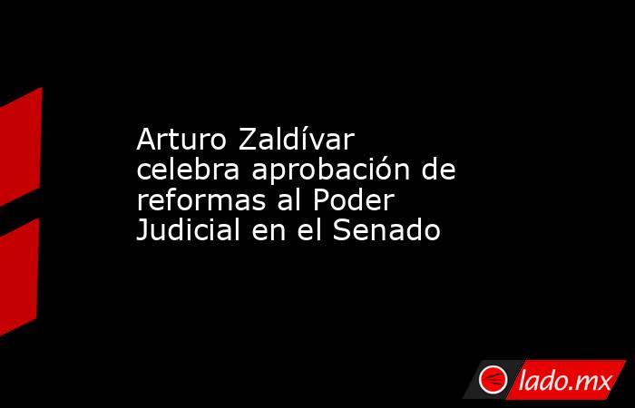 Arturo Zaldívar celebra aprobación de reformas al Poder Judicial en el Senado. Noticias en tiempo real