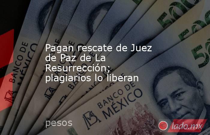 Pagan rescate de Juez de Paz de La Resurrección; plagiarios lo liberan. Noticias en tiempo real