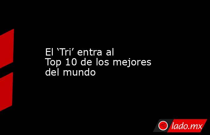 El ‘Tri’ entra al Top 10 de los mejores del mundo. Noticias en tiempo real