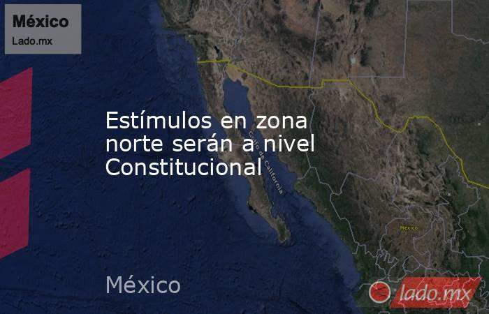 Estímulos en zona norte serán a nivel Constitucional. Noticias en tiempo real