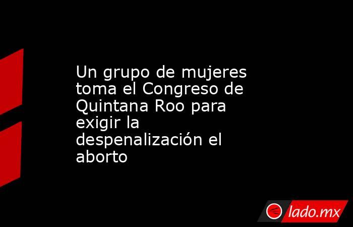 Un grupo de mujeres toma el Congreso de Quintana Roo para exigir la despenalización el aborto. Noticias en tiempo real