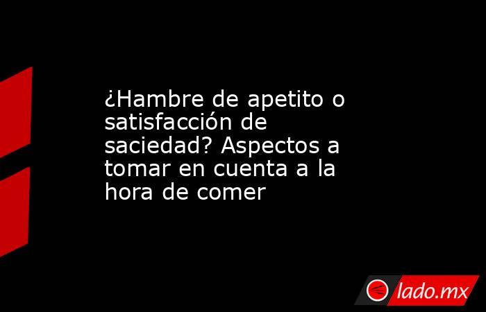 ¿Hambre de apetito o satisfacción de saciedad? Aspectos a tomar en cuenta a la hora de comer. Noticias en tiempo real