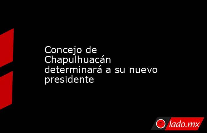 Concejo de Chapulhuacán determinará a su nuevo presidente. Noticias en tiempo real