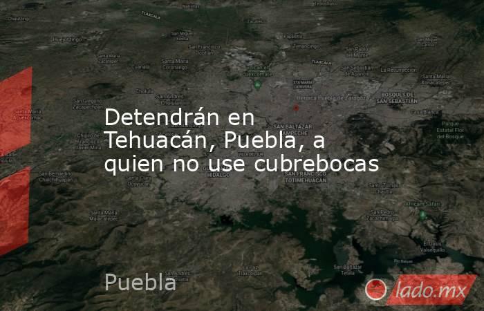 Detendrán en Tehuacán, Puebla, a quien no use cubrebocas. Noticias en tiempo real