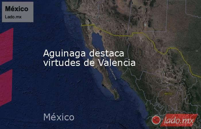 Aguinaga destaca virtudes de Valencia. Noticias en tiempo real