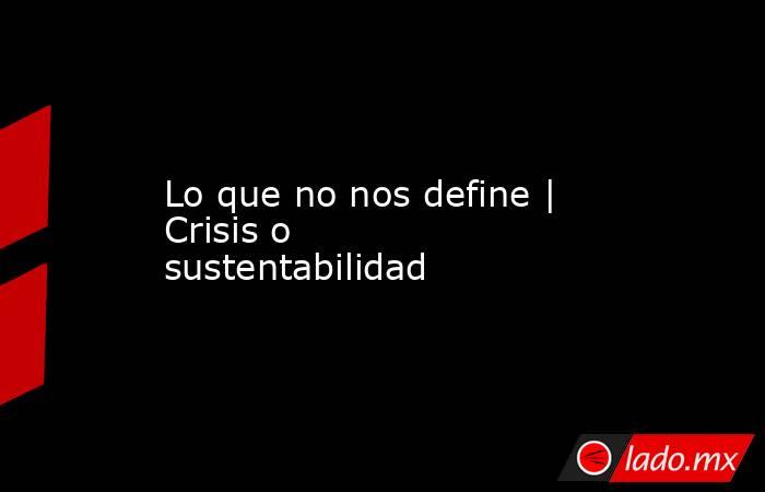 Lo que no nos define | Crisis o sustentabilidad. Noticias en tiempo real