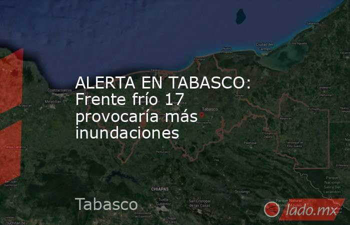 ALERTA EN TABASCO: Frente frío 17 provocaría más inundaciones. Noticias en tiempo real