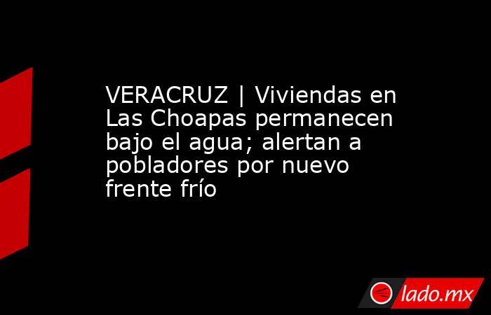 VERACRUZ | Viviendas en Las Choapas permanecen bajo el agua; alertan a pobladores por nuevo frente frío. Noticias en tiempo real