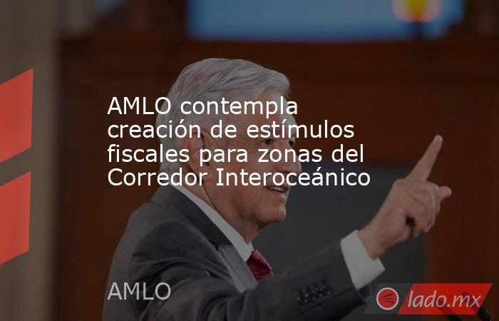 AMLO contempla creación de estímulos fiscales para zonas del Corredor Interoceánico. Noticias en tiempo real